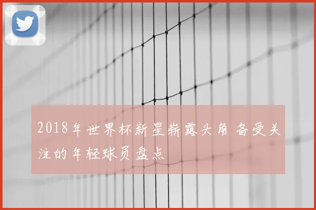 2018年世界杯新星崭露头角 备受关注的年轻球员盘点