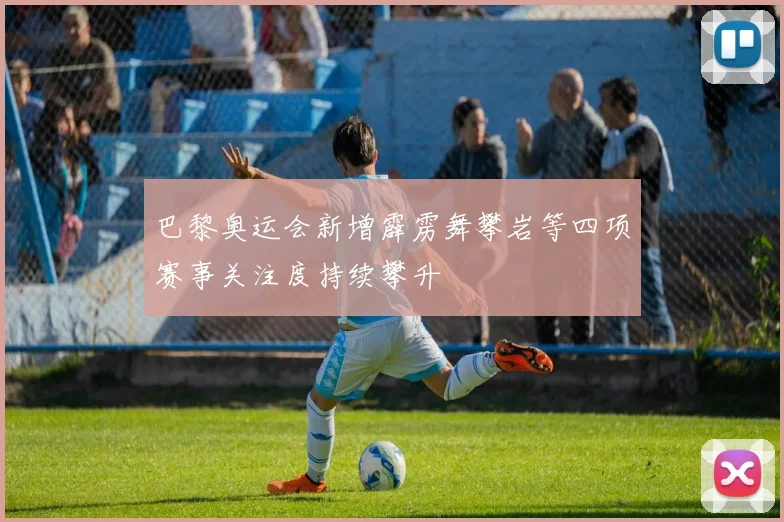 巴黎奥运会新增霹雳舞攀岩等四项赛事关注度持续攀升