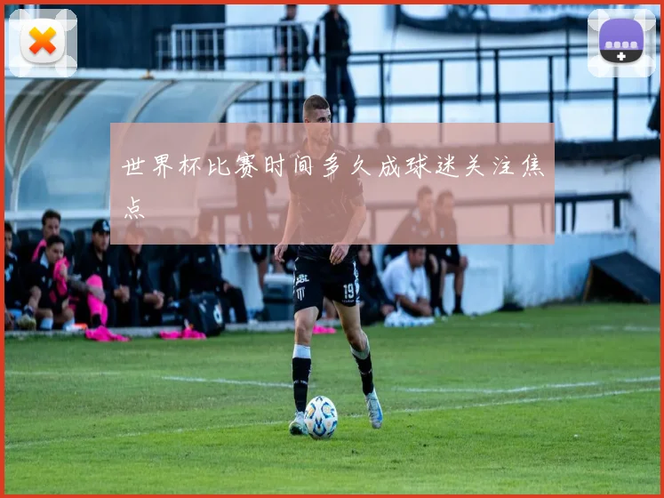 世界杯比赛时间多久成球迷关注焦点
