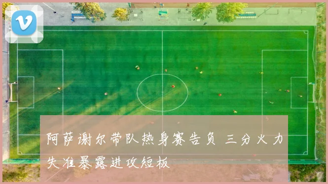 阿萨谢尔带队热身赛告负 三分火力失准暴露进攻短板