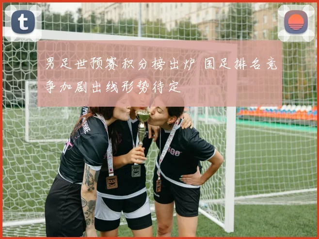 男足世预赛积分榜出炉 国足排名竞争加剧出线形势待定