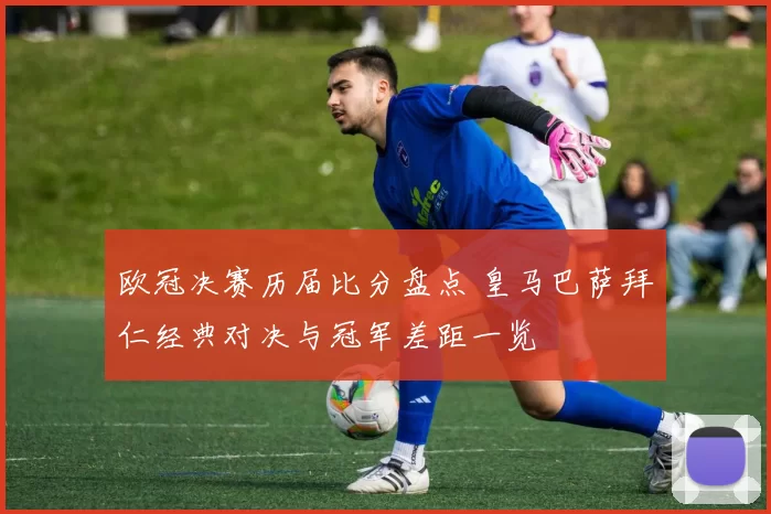 欧冠决赛历届比分盘点 皇马巴萨拜仁经典对决与冠军差距一览