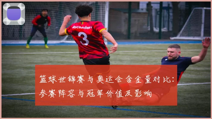篮球世锦赛与奥运会含金量对比：参赛阵容与冠军价值及影响
