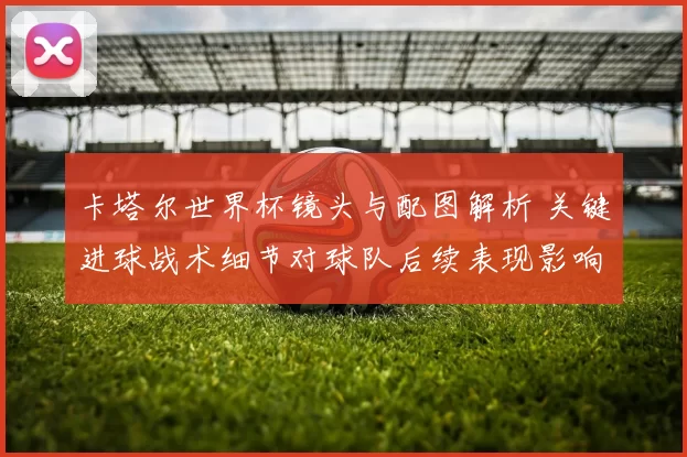 卡塔尔世界杯镜头与配图解析 关键进球战术细节对球队后续表现影响