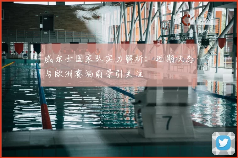 威尔士国家队实力解析：近期状态与欧洲赛场前景引关注