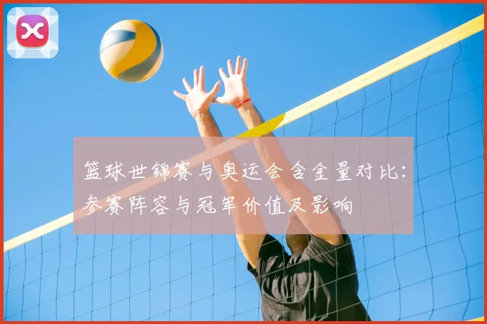 篮球世锦赛与奥运会含金量对比：参赛阵容与冠军价值及影响