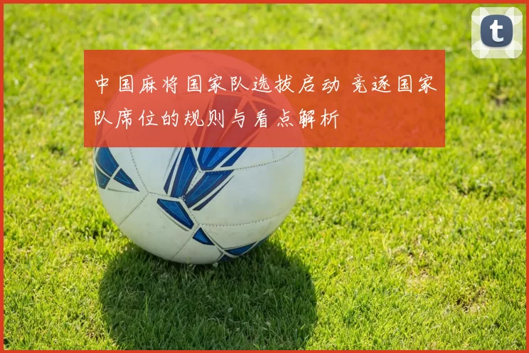 中国麻将国家队选拔启动 竞逐国家队席位的规则与看点解析