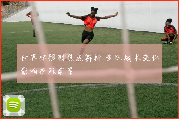 世界杯预测焦点解析 多队战术变化影响夺冠前景