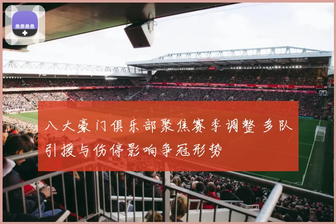 八大豪门俱乐部聚焦赛季调整 多队引援与伤停影响争冠形势
