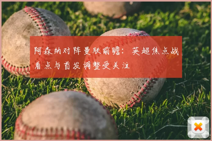 阿森纳对阵曼联前瞻：英超焦点战看点与首发调整受关注