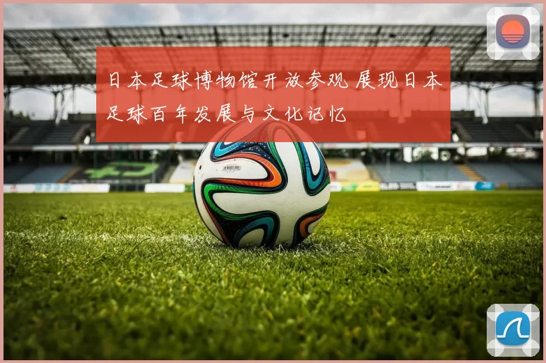 日本足球博物馆开放参观 展现日本足球百年发展与文化记忆