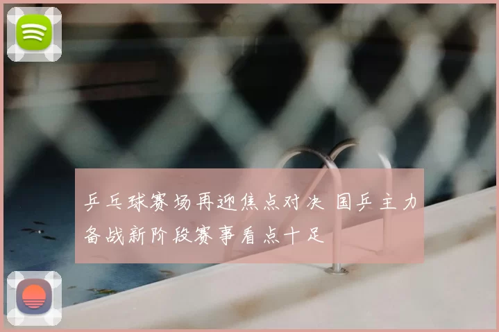 乒乓球赛场再迎焦点对决 国乒主力备战新阶段赛事看点十足