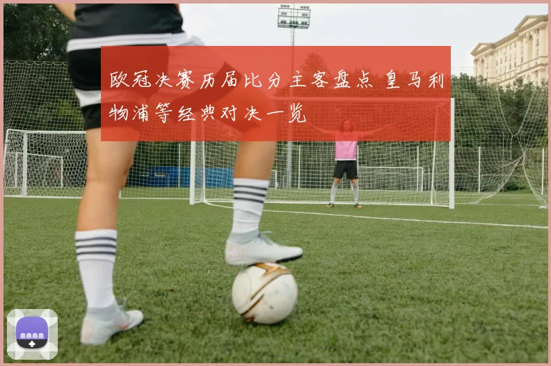 欧冠决赛历届比分主客盘点 皇马利物浦等经典对决一览