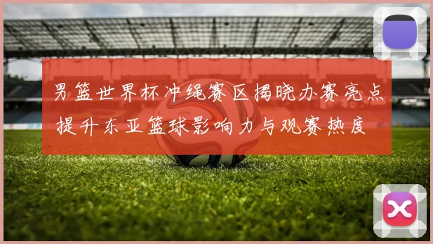 男篮世界杯冲绳赛区揭晓办赛亮点 提升东亚篮球影响力与观赛热度