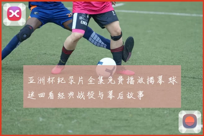 亚洲杯纪录片全集免费播放揭幕 球迷回看经典战役与幕后故事