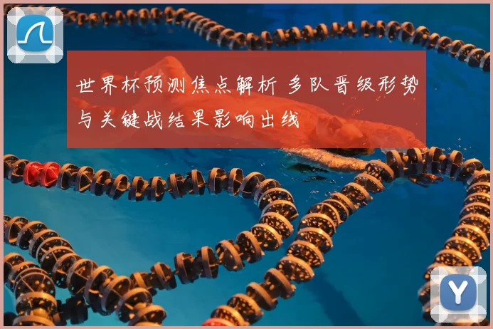 世界杯预测焦点解析 多队晋级形势与关键战结果影响出线