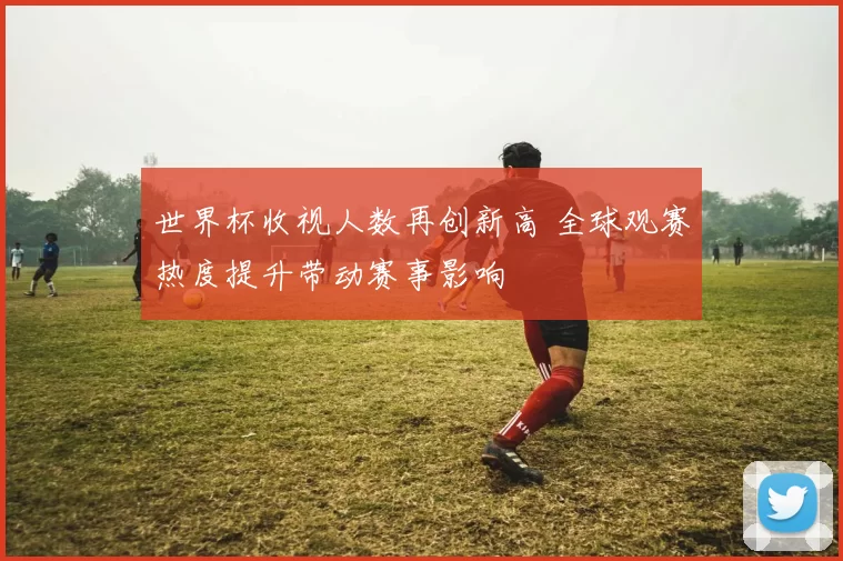 世界杯收视人数再创新高 全球观赛热度提升带动赛事影响