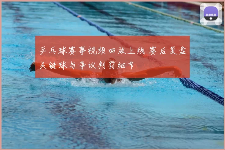 乒乓球赛事视频回放上线 赛后复盘关键球与争议判罚细节