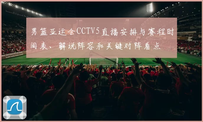 男篮亚运会CCTV5直播安排与赛程时间表、解说阵容和关键对阵看点