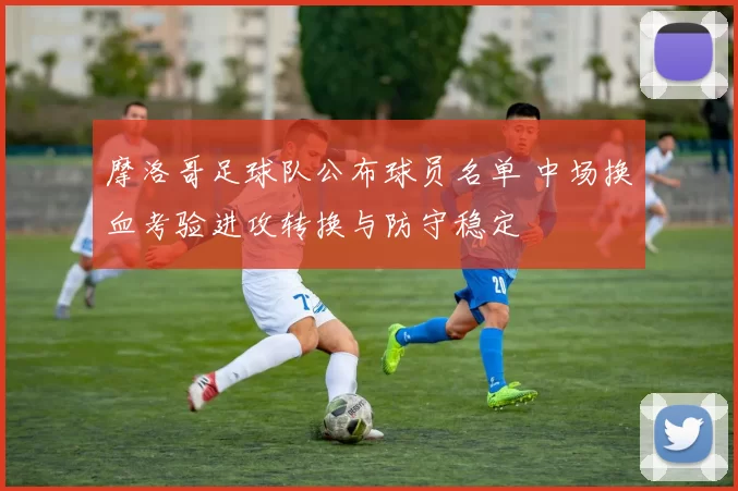 摩洛哥足球队公布球员名单 中场换血考验进攻转换与防守稳定