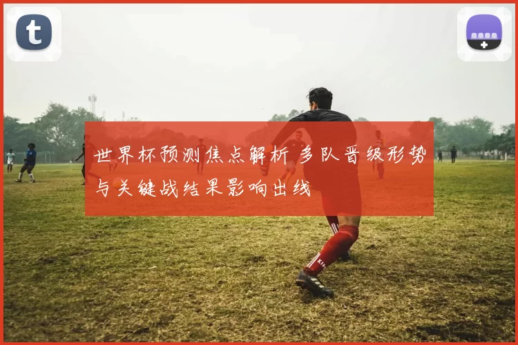 世界杯预测焦点解析 多队晋级形势与关键战结果影响出线