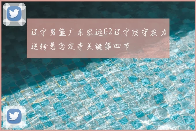 辽宁男篮广东宏远G2辽宁防守发力逆转悬念定夺关键第四节
