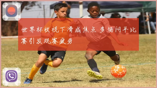 世界杯收视下滑成焦点 多场闷平比赛引发观赛疲劳