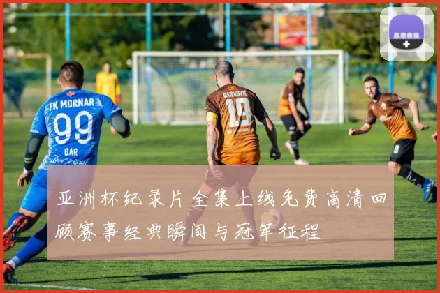 亚洲杯纪录片全集上线免费高清回顾赛事经典瞬间与冠军征程