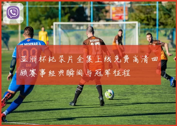 亚洲杯纪录片全集上线免费高清回顾赛事经典瞬间与冠军征程
