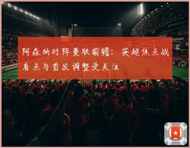 阿森纳对阵曼联前瞻：英超焦点战看点与首发调整受关注
