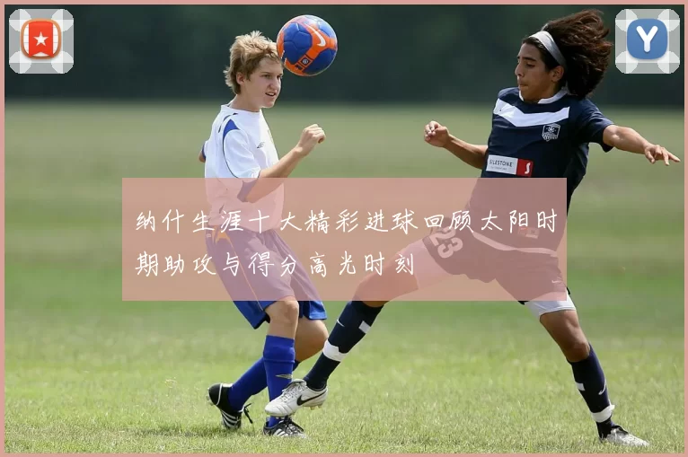 纳什生涯十大精彩进球回顾太阳时期助攻与得分高光时刻