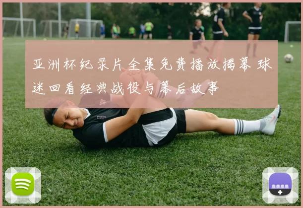 亚洲杯纪录片全集免费播放揭幕 球迷回看经典战役与幕后故事