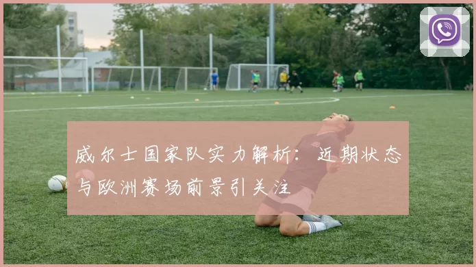 威尔士国家队实力解析：近期状态与欧洲赛场前景引关注