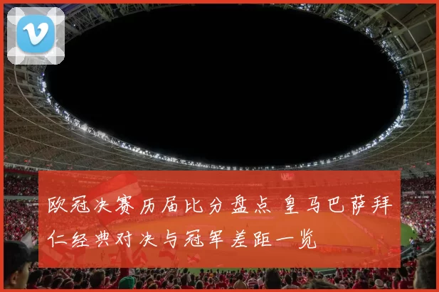 欧冠决赛历届比分盘点 皇马巴萨拜仁经典对决与冠军差距一览